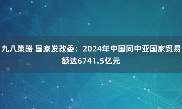 九八策略 国家发改委：2024年中国同中亚国家贸易额达6741.5亿元