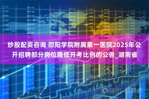 炒股配资咨询 邵阳学院附属第一医院2025年公开招聘部分岗位降低开考比例的公告_湖南省