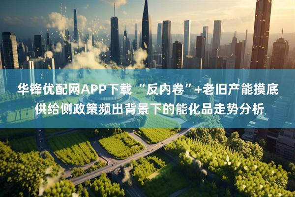 华锋优配网APP下载 “反内卷”+老旧产能摸底 供给侧政策频出背景下的能化品走势分析