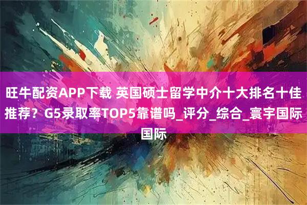 旺牛配资APP下载 英国硕士留学中介十大排名十佳推荐？G5录取率TOP5靠谱吗_评分_综合_寰宇国际