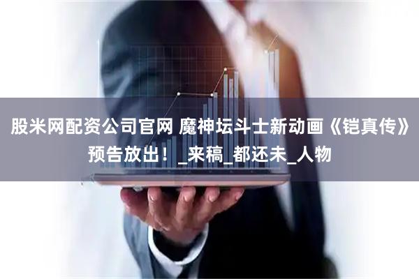 股米网配资公司官网 魔神坛斗士新动画《铠真传》预告放出！_来稿_都还未_人物