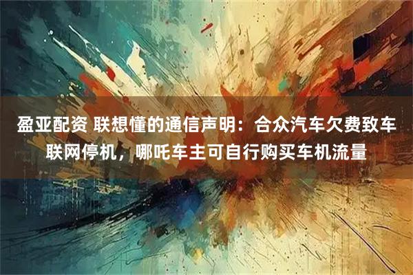 盈亚配资 联想懂的通信声明：合众汽车欠费致车联网停机，哪吒车主可自行购买车机流量