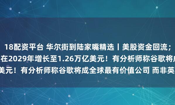 18配资平台 华尔街到陆家嘴精选丨美股资金回流；全球AI总投资规模有望在2029年增长至1.26万亿美元！有分析师称谷歌将成全球最有价值公司 而非英伟达！