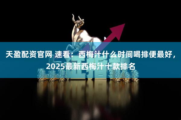 天盈配资官网 速看：西梅汁什么时间喝排便最好，2025最新西梅汁十款排名