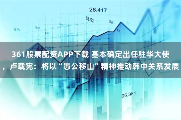361股票配资APP下载 基本确定出任驻华大使，卢载宪：将以“愚公移山”精神推动韩中关系发展