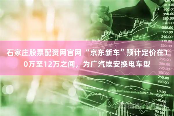 石家庄股票配资网官网 “京东新车”预计定价在10万至12万之间，为广汽埃安换电车型