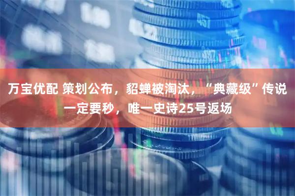万宝优配 策划公布，貂蝉被淘汰，“典藏级”传说一定要秒，唯一史诗25号返场