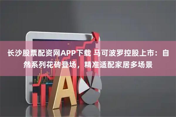 长沙股票配资网APP下载 马可波罗控股上市：自然系列花砖登场，精准适配家居多场景
