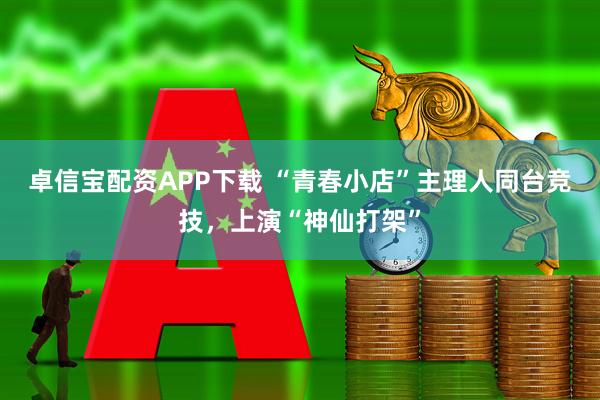 卓信宝配资APP下载 “青春小店”主理人同台竞技，上演“神仙打架”