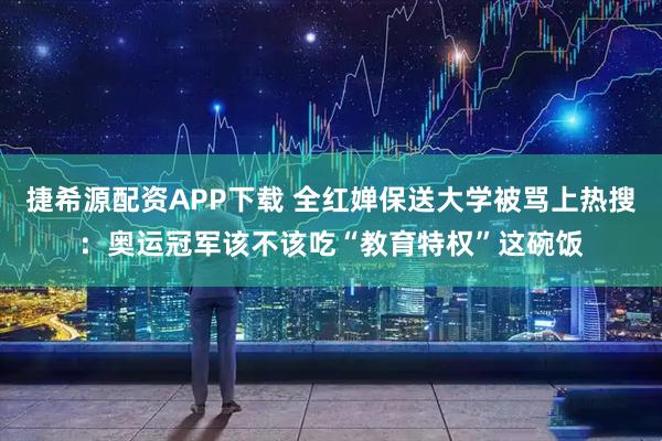 捷希源配资APP下载 全红婵保送大学被骂上热搜：奥运冠军该不该吃“教育特权”这碗饭