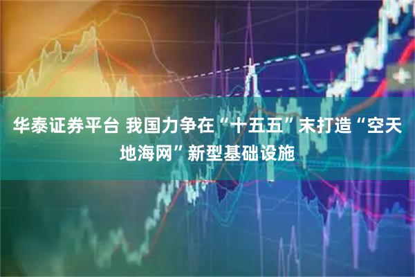 华泰证券平台 我国力争在“十五五”末打造“空天地海网”新型基础设施