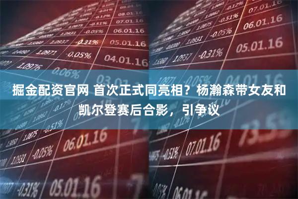 掘金配资官网 首次正式同亮相？杨瀚森带女友和凯尔登赛后合影，引争议