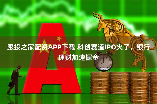 跟投之家配资APP下载 科创赛道IPO火了，银行理财加速掘金
