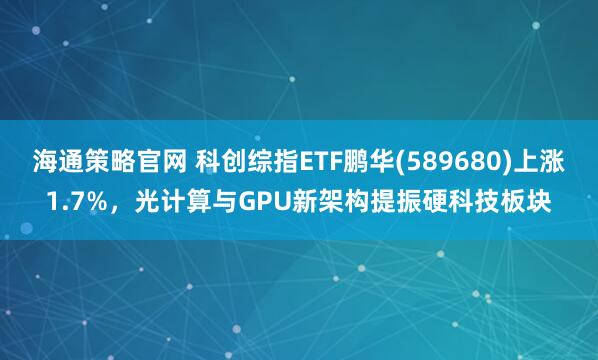 海通策略官网 科创综指ETF鹏华(589680)上涨1.7%，光计算与GPU新架构提振硬科技板块