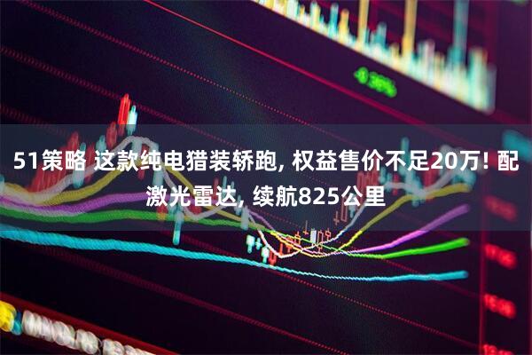 51策略 这款纯电猎装轿跑, 权益售价不足20万! 配激光雷达, 续航825公里