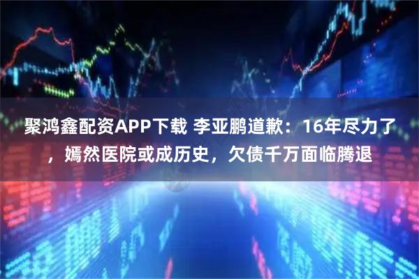 聚鸿鑫配资APP下载 李亚鹏道歉：16年尽力了，嫣然医院或成历史，欠债千万面临腾退