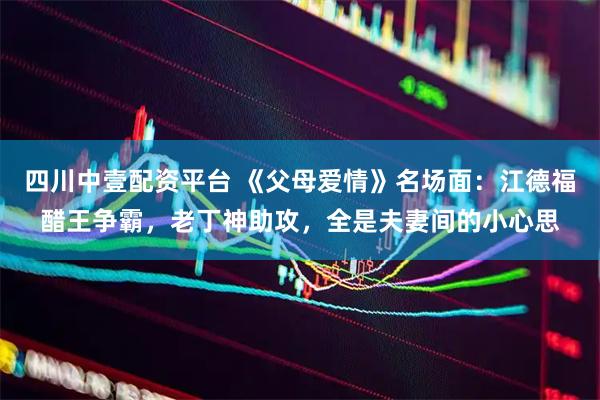 四川中壹配资平台 《父母爱情》名场面：江德福醋王争霸，老丁神助攻，全是夫妻间的小心思