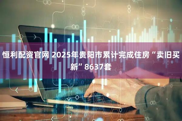 恒利配资官网 2025年贵阳市累计完成住房“卖旧买新”8637套