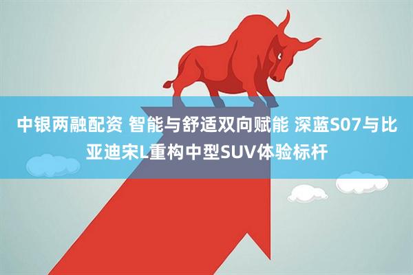 中银两融配资 智能与舒适双向赋能 深蓝S07与比亚迪宋L重构中型SUV体验标杆