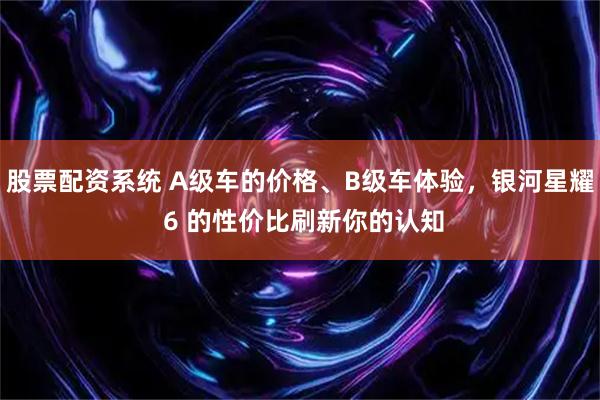 股票配资系统 A级车的价格、B级车体验，银河星耀 6 的性价比刷新你的认知