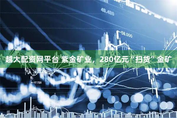 越大配资网平台 紫金矿业，280亿元“扫货”金矿