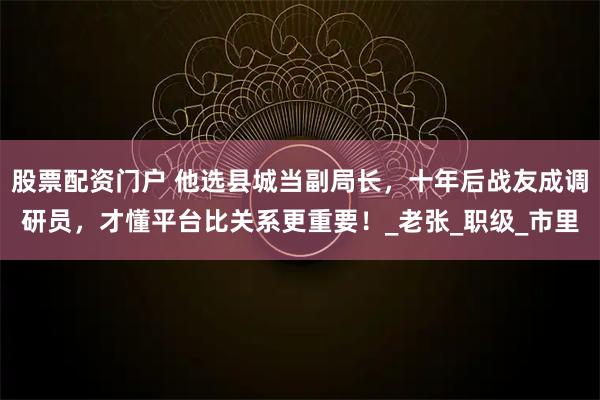 股票配资门户 他选县城当副局长，十年后战友成调研员，才懂平台比关系更重要！_老张_职级_市里