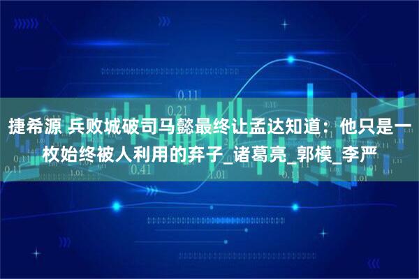捷希源 兵败城破司马懿最终让孟达知道：他只是一枚始终被人利用的弃子_诸葛亮_郭模_李严