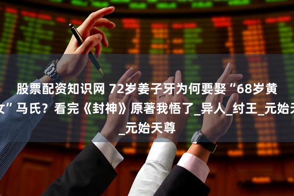 股票配资知识网 72岁姜子牙为何要娶“68岁黄花女”马氏？看完《封神》原著我悟了_异人_纣王_元始天尊