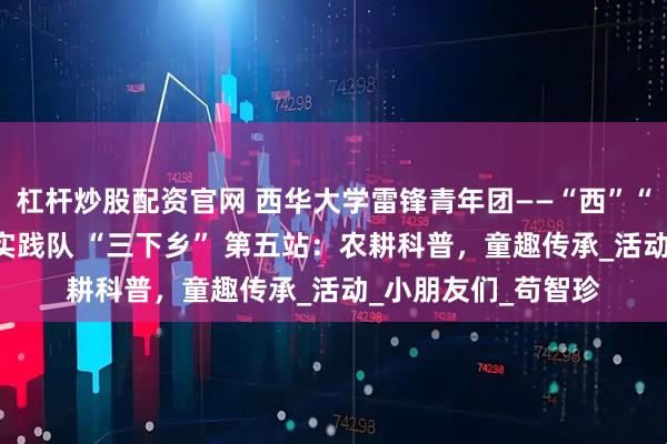 杠杆炒股配资官网 西华大学雷锋青年团——“西”“望”“方” 兴社会实践队 “三下乡” 第五站：农耕科普，童趣传承_活动_小朋友们_苟智珍