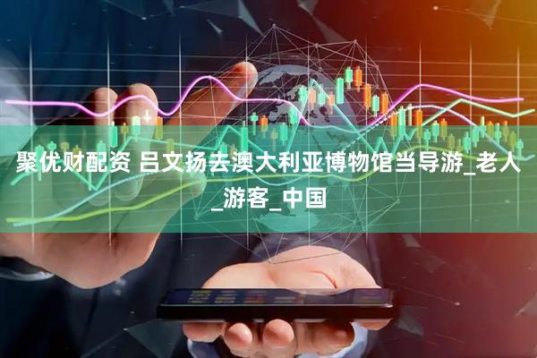 聚优财配资 吕文扬去澳大利亚博物馆当导游_老人_游客_中国