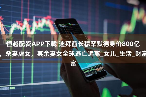 恒越配资APP下载 迪拜酋长穆罕默德身价800亿，杀妻虐女，其余妻女全球逃亡远离_女儿_生活_财富