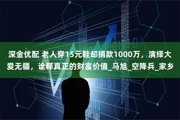 深金优配 老人穿15元鞋却捐款1000万，演绎大爱无疆，诠释真正的财富价值_马旭_空降兵_家乡