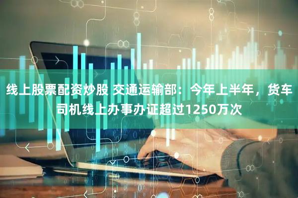 线上股票配资炒股 交通运输部：今年上半年，货车司机线上办事办证超过1250万次