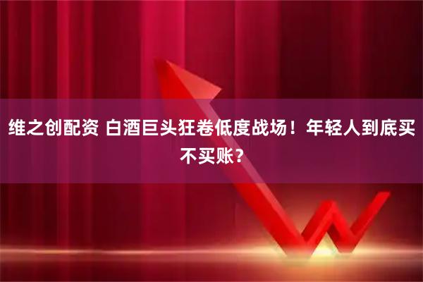 维之创配资 白酒巨头狂卷低度战场！年轻人到底买不买账？