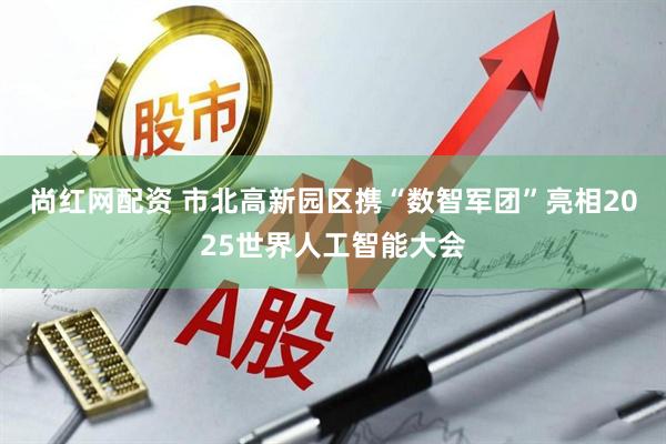 尚红网配资 市北高新园区携“数智军团”亮相2025世界人工智能大会