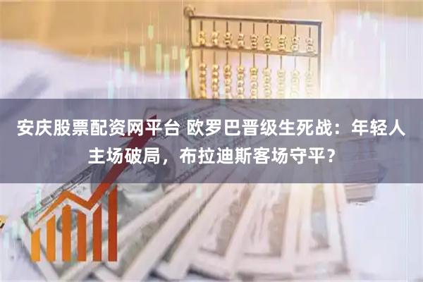 安庆股票配资网平台 欧罗巴晋级生死战：年轻人主场破局，布拉迪斯客场守平？