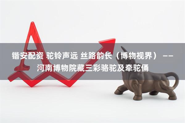 锴安配资 驼铃声远 丝路韵长（博物视界） ——河南博物院藏三彩骆驼及牵驼俑