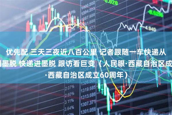 优先配 三天三夜近八百公里 记者跟随一车快递从拉萨配送到墨脱 快递进墨脱 跟访看巨变（人民眼·西藏自治区成立60周年）